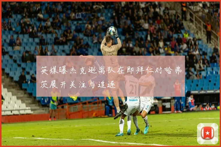 英媒曝杰克逊离队在即拜仁对哈弗茨展开关注与追逐