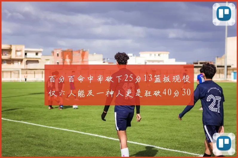 百分百命中率砍下25分13篮板现役仅六人能及一神人更是狂砍40分30篮板大三元