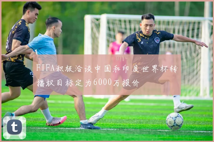 FIFA积极洽谈中国和印度世界杯转播权目标定为6000万报价