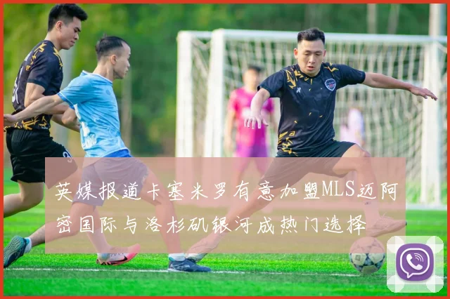 英媒报道卡塞米罗有意加盟MLS迈阿密国际与洛杉矶银河成热门选择