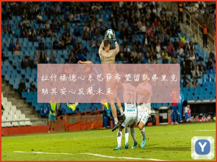 拉什福德心系巴萨希望留队弗里克助其安心发展未来
