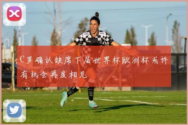 C罗确认缺席下届世界杯欧洲杯或许有机会再度相见