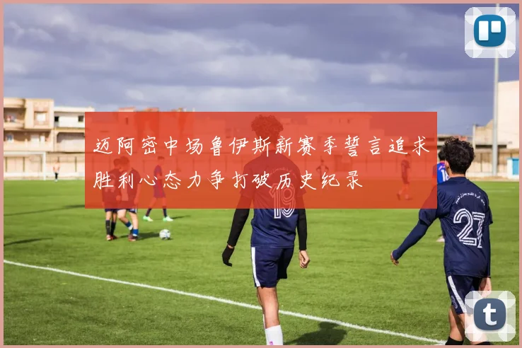 迈阿密中场鲁伊斯新赛季誓言追求胜利心态力争打破历史纪录