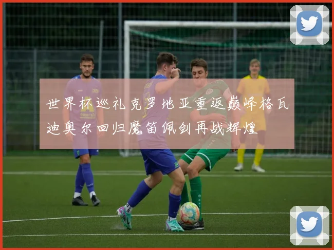 世界杯巡礼克罗地亚重返巅峰格瓦迪奥尔回归魔笛佩剑再战辉煌