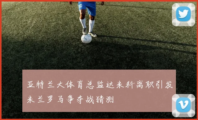 亚特兰大体育总监达米科离职引发米兰罗马争夺战猜测