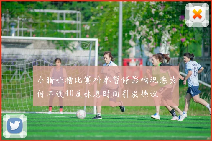 小猪吐槽比赛补水暂停影响观感为何不设40度休息时间引发热议