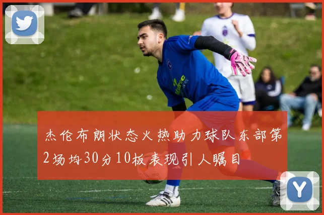 杰伦布朗状态火热助力球队东部第2场均30分10板表现引人瞩目