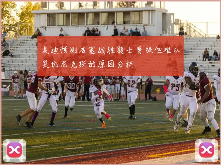 麦迪预测活塞战胜骑士晋级但难以复仇尼克斯的原因分析