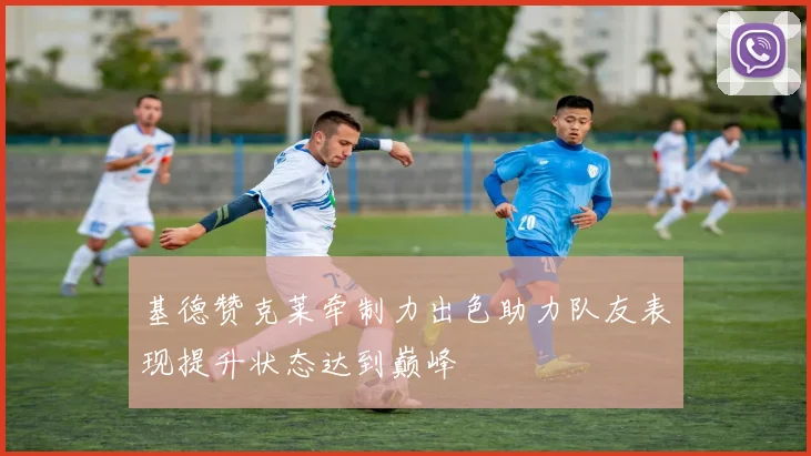 基德赞克莱牵制力出色助力队友表现提升状态达到巅峰