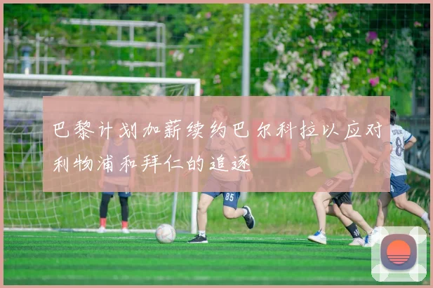 巴黎计划加薪续约巴尔科拉以应对利物浦和拜仁的追逐