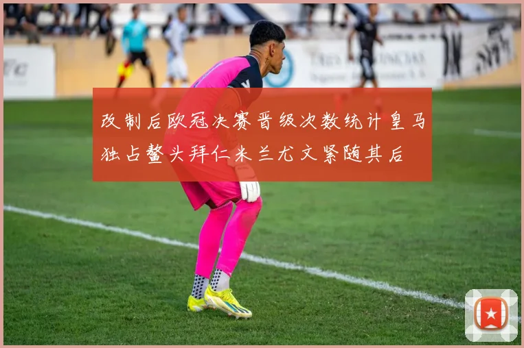 改制后欧冠决赛晋级次数统计皇马独占鳌头拜仁米兰尤文紧随其后