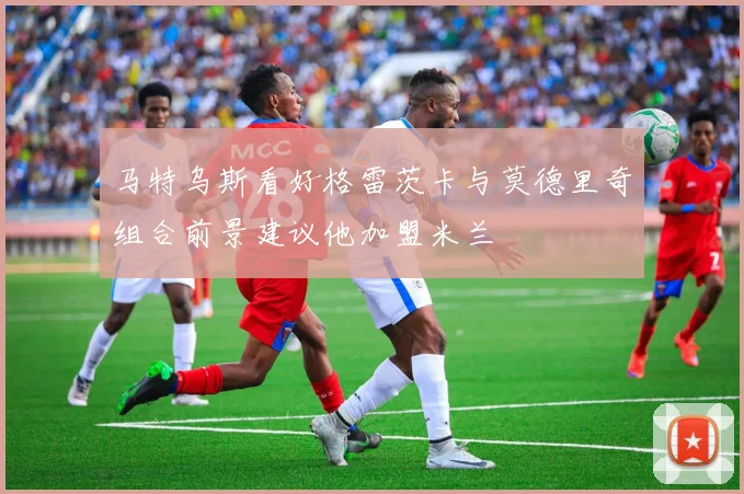 马特乌斯看好格雷茨卡与莫德里奇组合前景建议他加盟米兰