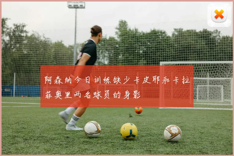 阿森纳今日训练缺少卡皮耶和卡拉菲奥里两名球员的身影
