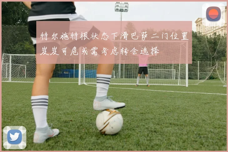 特尔施特根状态下滑巴萨二门位置岌岌可危或需考虑转会选择