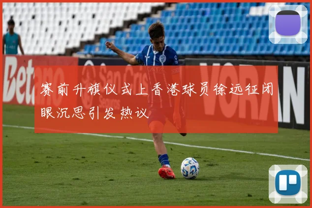 赛前升旗仪式上香港球员徐远征闭眼沉思引发热议