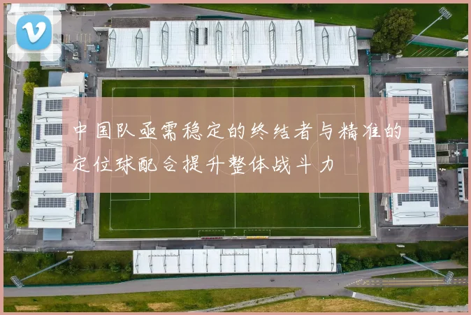 中国队亟需稳定的终结者与精准的定位球配合提升整体战斗力