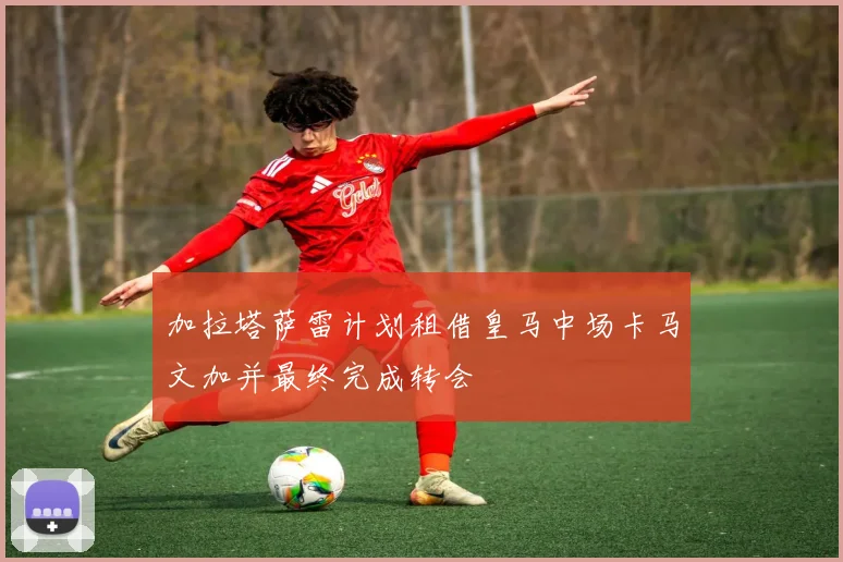 加拉塔萨雷计划租借皇马中场卡马文加并最终完成转会