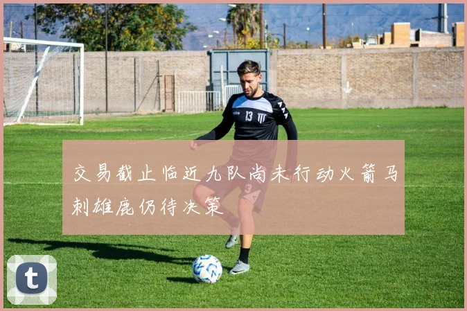 交易截止临近九队尚未行动火箭马刺雄鹿仍待决策