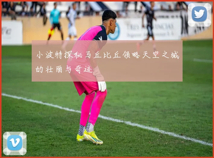 小波特探秘马丘比丘领略天空之城的壮丽与奇迹