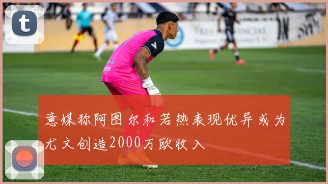 意媒称阿图尔和若热表现优异或为尤文创造2000万欧收入