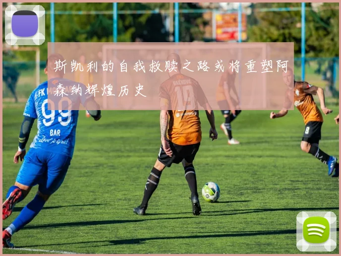 斯凯利的自我救赎之路或将重塑阿森纳辉煌历史