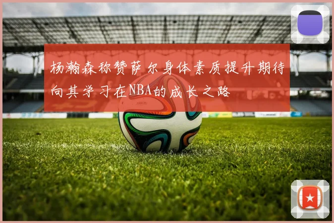 杨瀚森称赞萨尔身体素质提升期待向其学习在NBA的成长之路