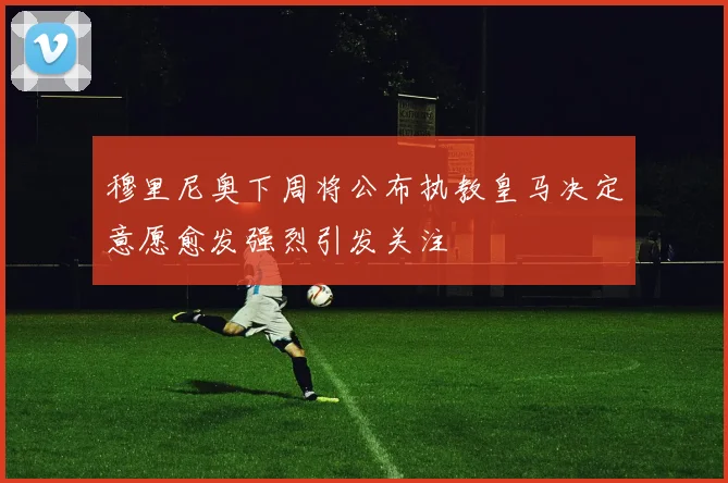 穆里尼奥下周将公布执教皇马决定意愿愈发强烈引发关注